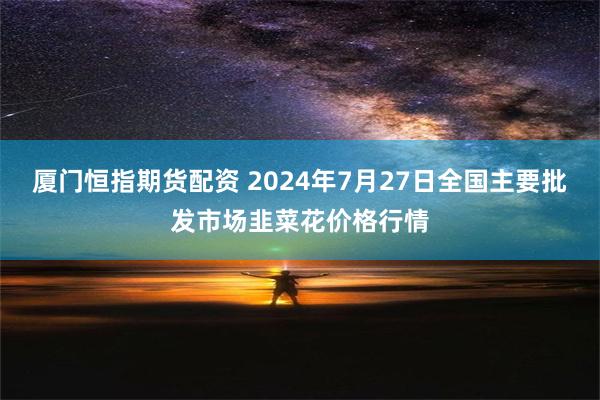 厦门恒指期货配资 2024年7月27日全国主要批发市场韭菜花价格行情