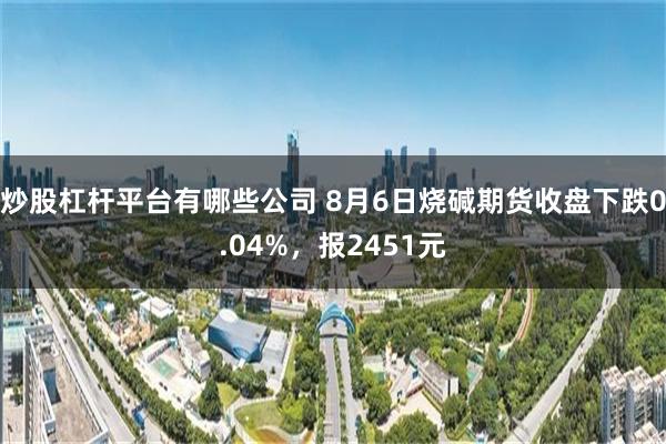 炒股杠杆平台有哪些公司 8月6日烧碱期货收盘下跌0.04%，报2451元