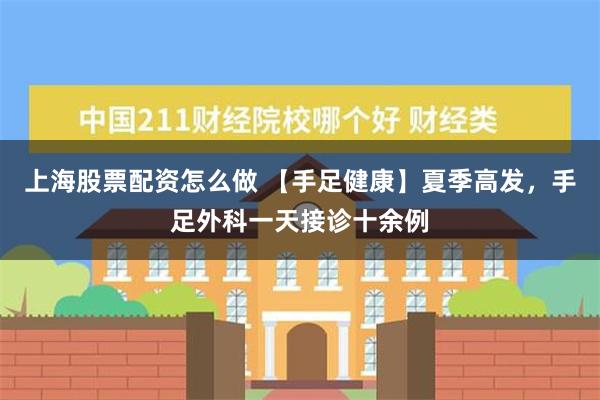 上海股票配资怎么做 【手足健康】夏季高发，手足外科一天接诊十余例