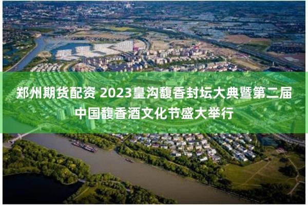 郑州期货配资 2023皇沟馥香封坛大典暨第二届中国馥香酒文化节盛大举行