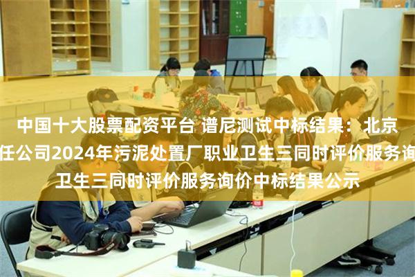 中国十大股票配资平台 谱尼测试中标结果：北京兴水水务有限责任公司2024年污泥处置厂职业卫生三同时评价服务询价中标结果公示