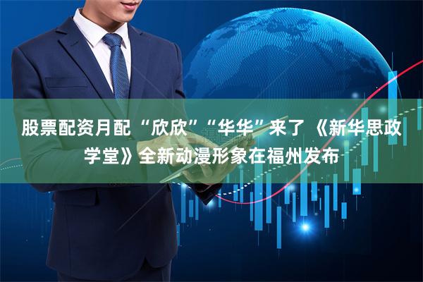 股票配资月配 “欣欣”“华华”来了 《新华思政学堂》全新动漫形象在福州发布