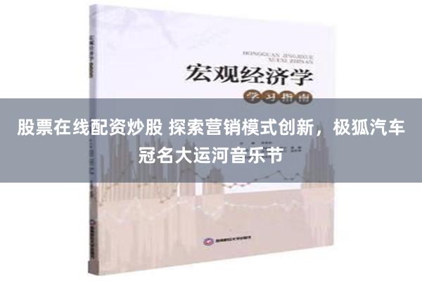 股票在线配资炒股 探索营销模式创新，极狐汽车冠名大运河音乐节