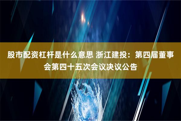 股市配资杠杆是什么意思 浙江建投：第四届董事会第四十五次会议决议公告